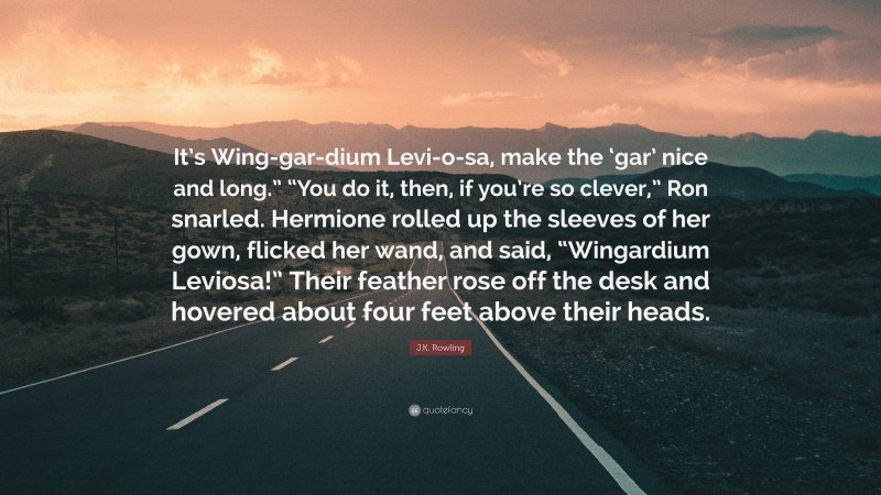 J.K. Rowling Quote: “It’s Wing-gar-dium Levi-o-sa, make the ‘gar’ nice and long.” “You do it, then, if you’re so clever,” Ron snarled. Hermione rolled up the sleeves of her gown, flicked her wand, and said, “Wingardium Leviosa!” Their feather rose off the desk and hovered about four feet above their heads.”