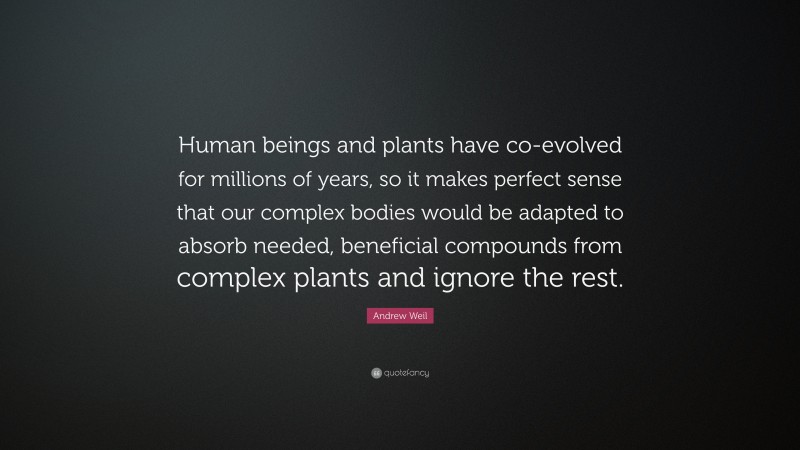 Andrew Weil Quote: “Human beings and plants have co-evolved for millions of years, so it makes perfect sense that our complex bodies would be adapted to absorb needed, beneficial compounds from complex plants and ignore the rest.”