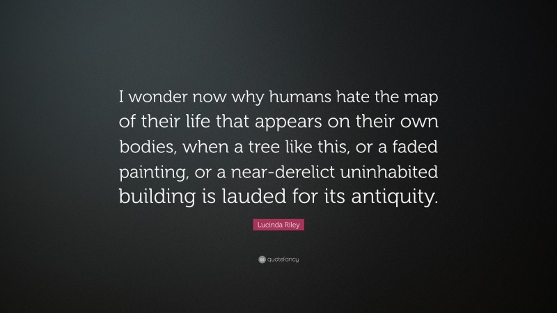 Lucinda Riley Quote: “I wonder now why humans hate the map of their life that appears on their own bodies, when a tree like this, or a faded painting, or a near-derelict uninhabited building is lauded for its antiquity.”