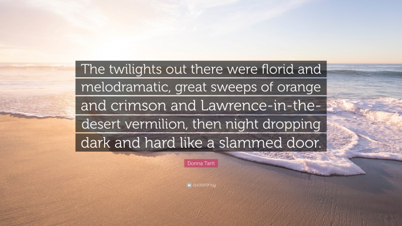 Donna Tartt Quote: “The twilights out there were florid and melodramatic, great sweeps of orange and crimson and Lawrence-in-the-desert vermilion, then night dropping dark and hard like a slammed door.”