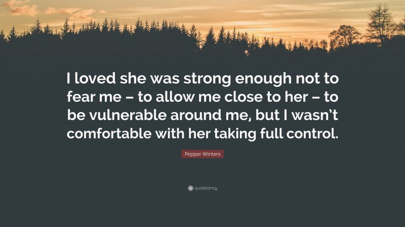 Pepper Winters Quote: “I loved she was strong enough not to fear me – to allow me close to her – to be vulnerable around me, but I wasn’t comfortable with her taking full control.”