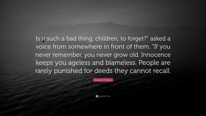 Roshani Chokshi Quote: “Is it such a bad thing, children, to forget?” asked a voice from somewhere in front of them. “If you never remember, you never grow old. Innocence keeps you ageless and blameless. People are rarely punished for deeds they cannot recall.”