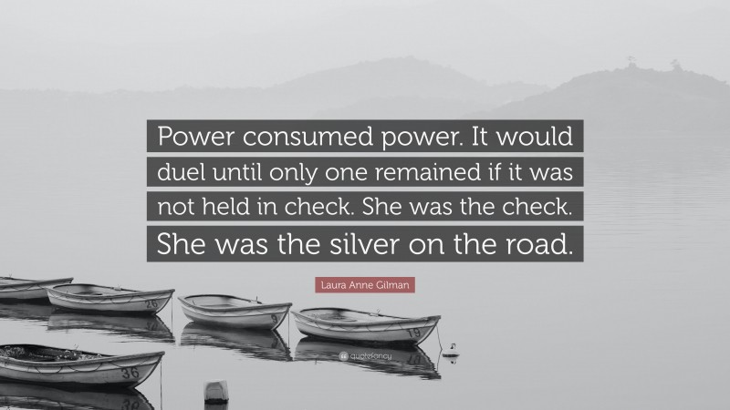 Laura Anne Gilman Quote: “Power consumed power. It would duel until only one remained if it was not held in check. She was the check. She was the silver on the road.”
