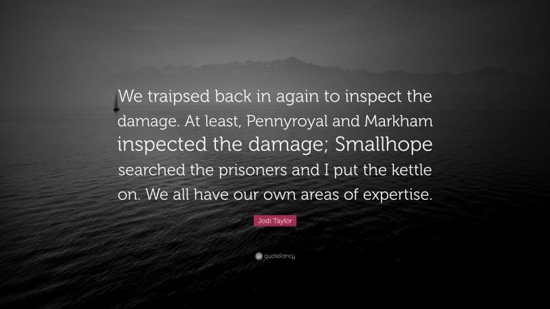 Jodi Taylor Quote: “We traipsed back in again to inspect the damage. At least, Pennyroyal and Markham inspected the damage; Smallhope searched the prisoners and I put the kettle on. We all have our own areas of expertise.”