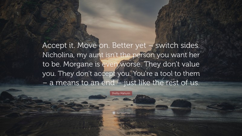 Shelby Mahurin Quote: “Accept it. Move on. Better yet – switch sides. Nicholina, my aunt isn’t the person you want her to be. Morgane is even worse. They don’t value you. They don’t accept you. You’re a tool to them – a means to an end – just like the rest of us.”