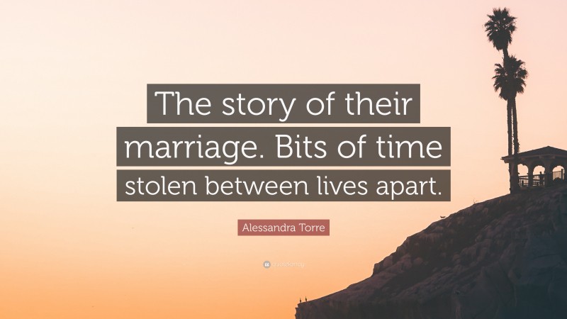 Alessandra Torre Quote: “The story of their marriage. Bits of time stolen between lives apart.”