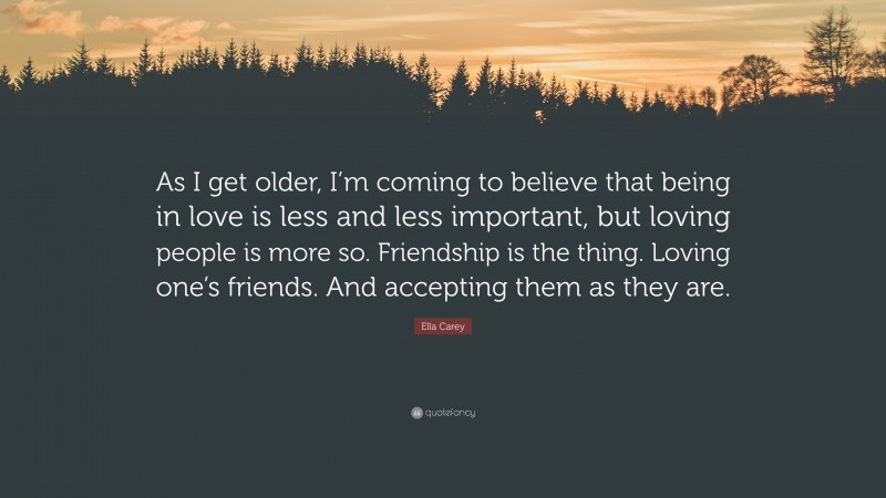 Ella Carey Quote: “As I get older, I’m coming to believe that being in love is less and less important, but loving people is more so. Friendship is the thing. Loving one’s friends. And accepting them as they are.”