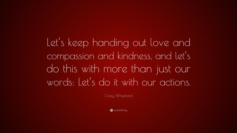 Corey Wheeland Quote: “Let’s keep handing out love and compassion and kindness, and let’s do this with more than just our words: Let’s do it with our actions.”
