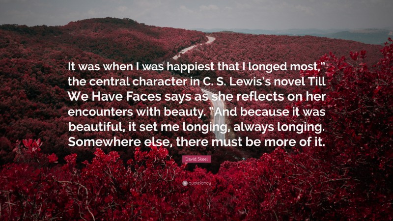 David Skeel Quote: “It was when I was happiest that I longed most,” the central character in C. S. Lewis’s novel Till We Have Faces says as she reflects on her encounters with beauty. “And because it was beautiful, it set me longing, always longing. Somewhere else, there must be more of it.”