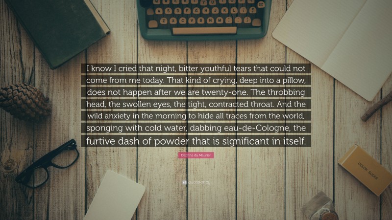 Daphne du Maurier Quote: “I know I cried that night, bitter youthful tears that could not come from me today. That kind of crying, deep into a pillow, does not happen after we are twenty-one. The throbbing head, the swollen eyes, the tight, contracted throat. And the wild anxiety in the morning to hide all traces from the world, sponging with cold water, dabbing eau-de-Cologne, the furtive dash of powder that is significant in itself.”