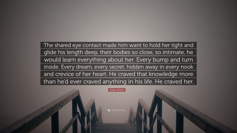 Pepper Winters Quote: “The shared eye contact made him want to hold her tight and glide his length deep, their bodies so close, so intimate, he would learn everything about her. Every bump and turn inside. Every dream, every secret, hidden away in every nook and crevice of her heart. He craved that knowledge more than he’d ever craved anything in his life. He craved her.”