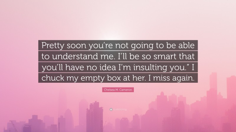 Chelsea M. Cameron Quote: “Pretty soon you’re not going to be able to understand me. I’ll be so smart that you’ll have no idea I’m insulting you.” I chuck my empty box at her. I miss again.”