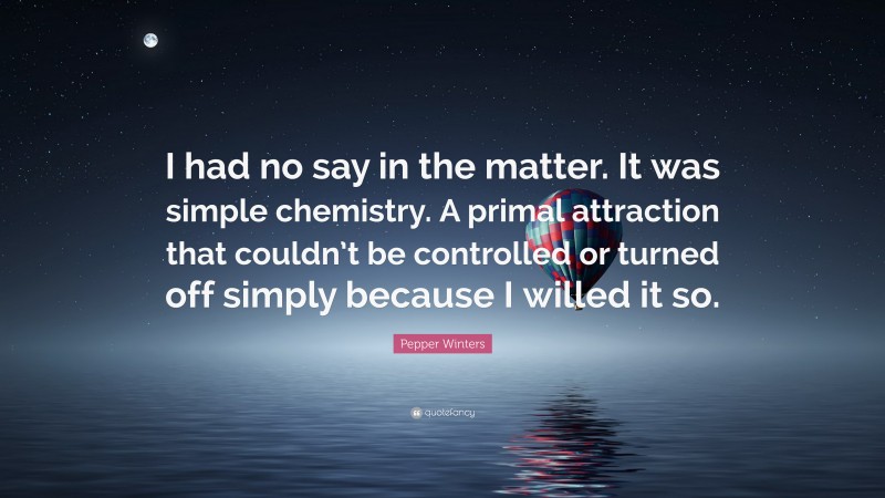 Pepper Winters Quote: “I had no say in the matter. It was simple chemistry. A primal attraction that couldn’t be controlled or turned off simply because I willed it so.”