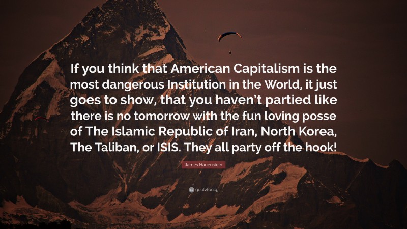 James Hauenstein Quote: “If you think that American Capitalism is the most dangerous Institution in the World, it just goes to show, that you haven’t partied like there is no tomorrow with the fun loving posse of The Islamic Republic of Iran, North Korea, The Taliban, or ISIS. They all party off the hook!”