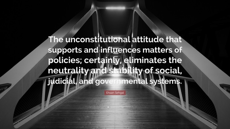 Ehsan Sehgal Quote: “The unconstitutional attitude that supports and influences matters of policies; certainly, eliminates the neutrality and stability of social, judicial, and governmental systems.”