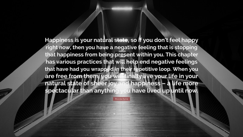 Rhonda Byrne Quote: “Happiness is your natural state, so if you don’t feel happy right now, then you have a negative feeling that is stopping that happiness from being present within you. This chapter has various practices that will help end negative feelings that have had you wrapped in their repetitive loop. When you are free from them, you will finally live your life in your natural state of sheer joy and happiness – a life more spectacular than anything you have lived up until now.”