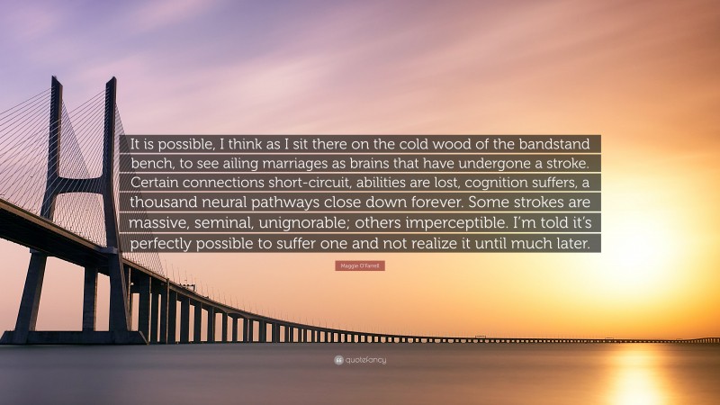 Maggie O'Farrell Quote: “It is possible, I think as I sit there on the cold wood of the bandstand bench, to see ailing marriages as brains that have undergone a stroke. Certain connections short-circuit, abilities are lost, cognition suffers, a thousand neural pathways close down forever. Some strokes are massive, seminal, unignorable; others imperceptible. I’m told it’s perfectly possible to suffer one and not realize it until much later.”