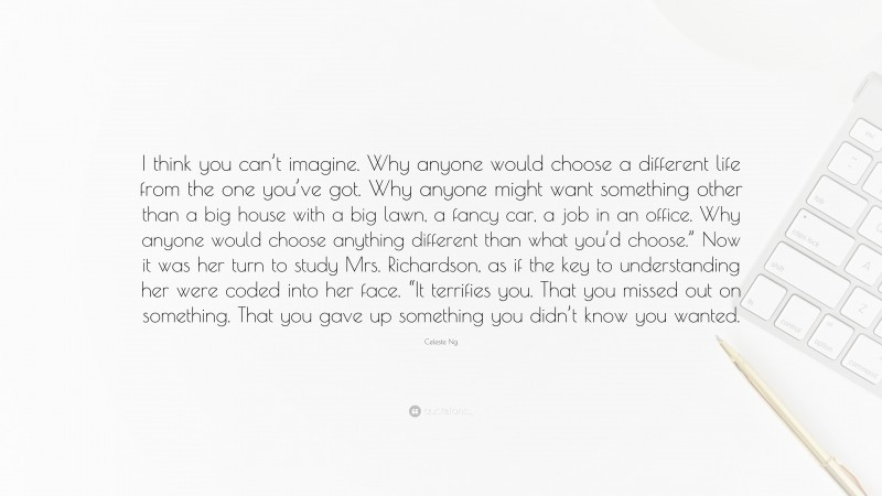 Celeste Ng Quote: “I think you can’t imagine. Why anyone would choose a different life from the one you’ve got. Why anyone might want something other than a big house with a big lawn, a fancy car, a job in an office. Why anyone would choose anything different than what you’d choose.” Now it was her turn to study Mrs. Richardson, as if the key to understanding her were coded into her face. “It terrifies you. That you missed out on something. That you gave up something you didn’t know you wanted.”