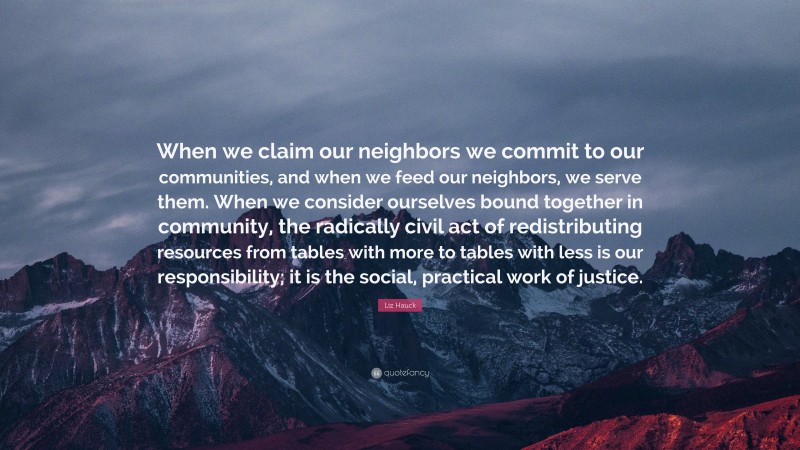 Liz Hauck Quote: “When we claim our neighbors we commit to our communities, and when we feed our neighbors, we serve them. When we consider ourselves bound together in community, the radically civil act of redistributing resources from tables with more to tables with less is our responsibility; it is the social, practical work of justice.”