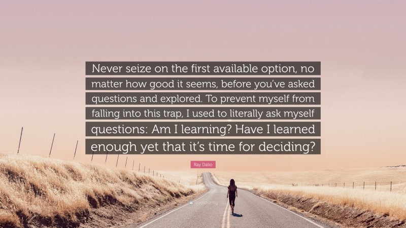 Ray Dalio Quote: “Never seize on the first available option, no matter how good it seems, before you’ve asked questions and explored. To prevent myself from falling into this trap, I used to literally ask myself questions: Am I learning? Have I learned enough yet that it’s time for deciding?”