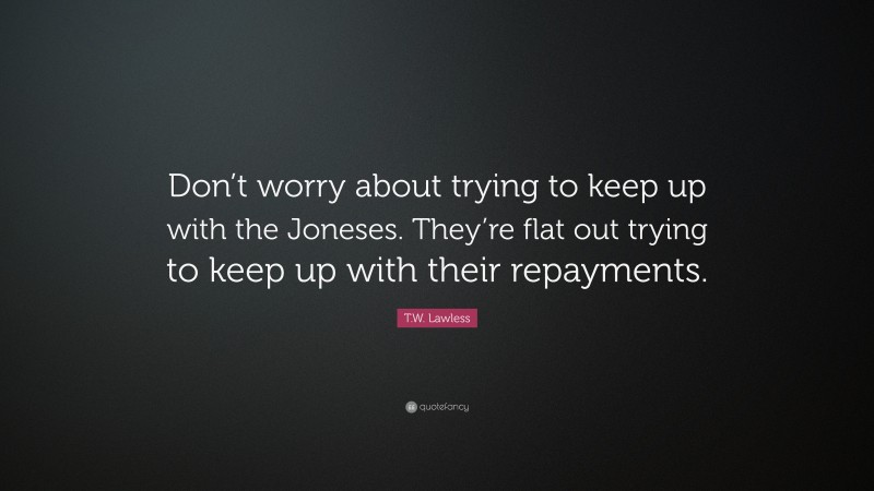 T.W. Lawless Quote: “Don’t worry about trying to keep up with the Joneses. They’re flat out trying to keep up with their repayments.”