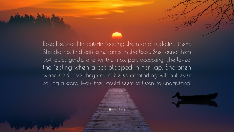 Kathryn Lasky Quote: “Rose believed in cats-in feeding them and cuddling them. She did not find cats a nuisance in the least. She found them soft, quiet, gentle, and for the most part accepting. She loved the feeling when a cat plopped in her lap. She often wondered how they could be so comforting without ever saying a word. How they could seem to listen, to understand.”