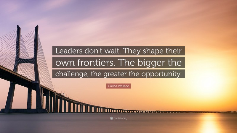 Carlos Wallace Quote: “Leaders don’t wait. They shape their own frontiers. The bigger the challenge, the greater the opportunity.”