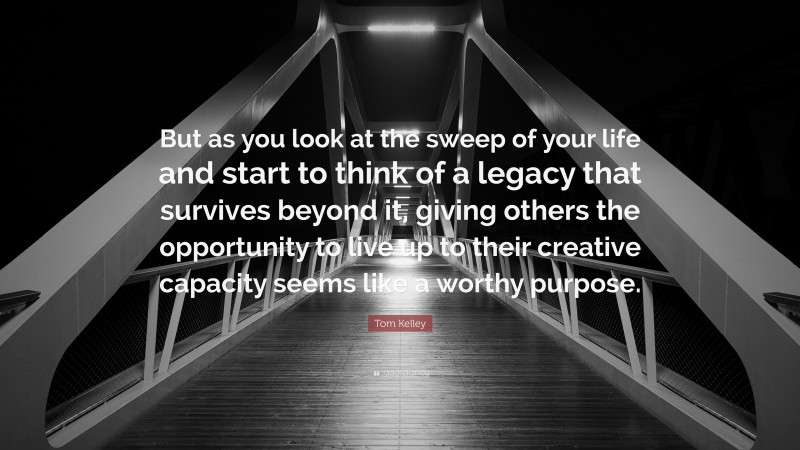 Tom Kelley Quote: “But as you look at the sweep of your life and start to think of a legacy that survives beyond it, giving others the opportunity to live up to their creative capacity seems like a worthy purpose.”