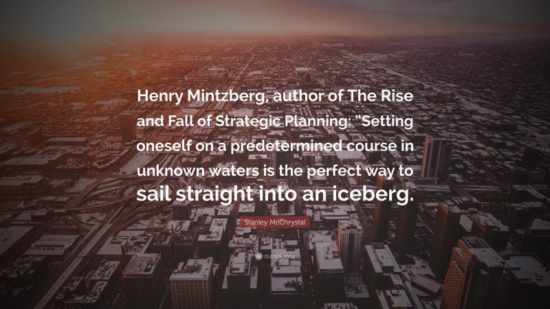 Stanley McChrystal Quote: “Henry Mintzberg, author of The Rise and Fall of Strategic Planning: “Setting oneself on a predetermined course in unknown waters is the perfect way to sail straight into an iceberg.”