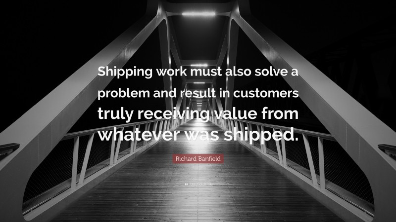 Richard Banfield Quote: “Shipping work must also solve a problem and result in customers truly receiving value from whatever was shipped.”
