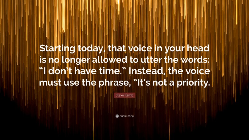 Steve Kamb Quote: “Starting today, that voice in your head is no longer allowed to utter the words: “I don’t have time.” Instead, the voice must use the phrase, “It’s not a priority.”