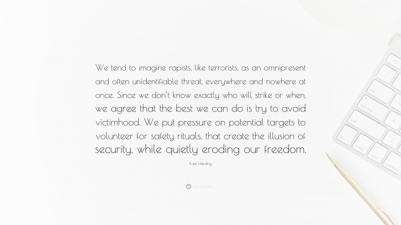 Kate Harding Quote: “We tend to imagine rapists, like terrorists, as an omnipresent and often unidentifiable threat, everywhere and nowhere at once. Since we don’t know exactly who will strike or when, we agree that the best we can do is try to avoid victimhood. We put pressure on potential targets to volunteer for safety rituals, that create the illusion of security, while quietly eroding our freedom.”