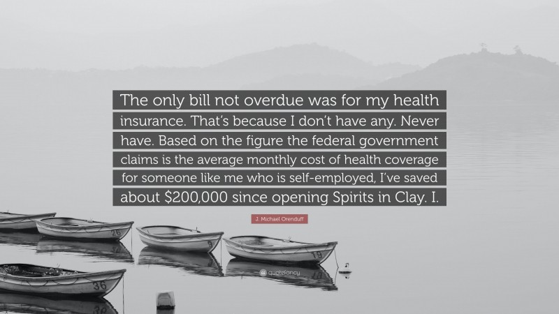 J. Michael Orenduff Quote: “The only bill not overdue was for my health insurance. That’s because I don’t have any. Never have. Based on the figure the federal government claims is the average monthly cost of health coverage for someone like me who is self-employed, I’ve saved about $200,000 since opening Spirits in Clay. I.”