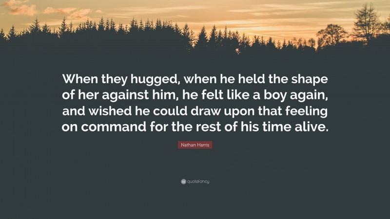 Nathan Harris Quote: “When they hugged, when he held the shape of her against him, he felt like a boy again, and wished he could draw upon that feeling on command for the rest of his time alive.”