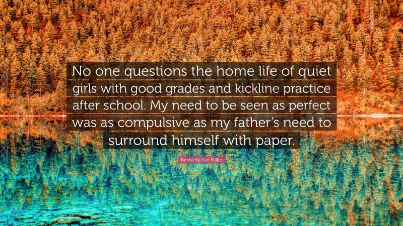 Kimberly Rae Miller Quote: “No one questions the home life of quiet girls with good grades and kickline practice after school. My need to be seen as perfect was as compulsive as my father’s need to surround himself with paper.”