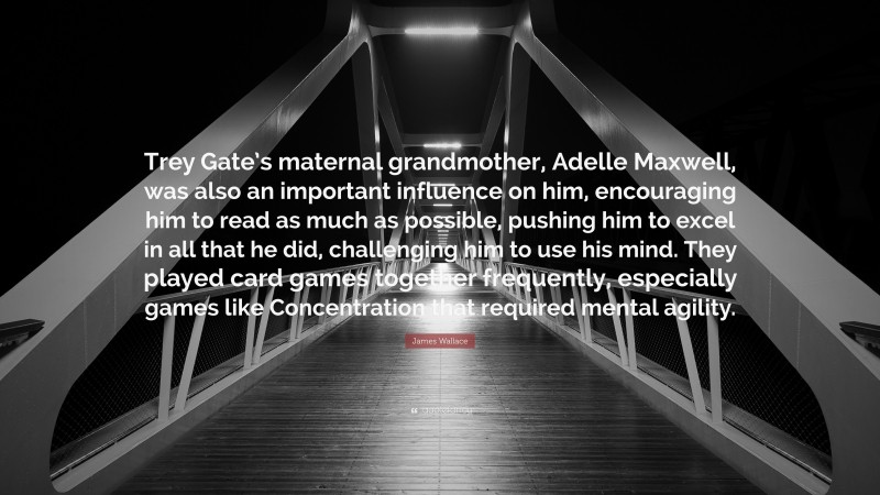 James Wallace Quote: “Trey Gate’s maternal grandmother, Adelle Maxwell, was also an important influence on him, encouraging him to read as much as possible, pushing him to excel in all that he did, challenging him to use his mind. They played card games together frequently, especially games like Concentration that required mental agility.”