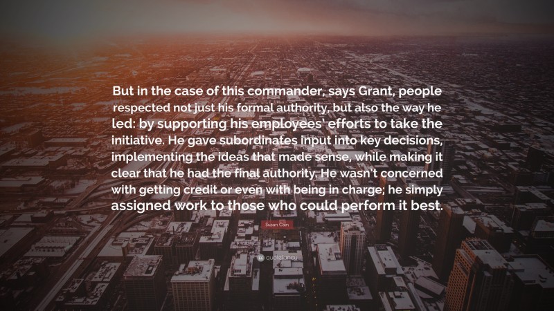 Susan Cain Quote: “But in the case of this commander, says Grant, people respected not just his formal authority, but also the way he led: by supporting his employees’ efforts to take the initiative. He gave subordinates input into key decisions, implementing the ideas that made sense, while making it clear that he had the final authority. He wasn’t concerned with getting credit or even with being in charge; he simply assigned work to those who could perform it best.”