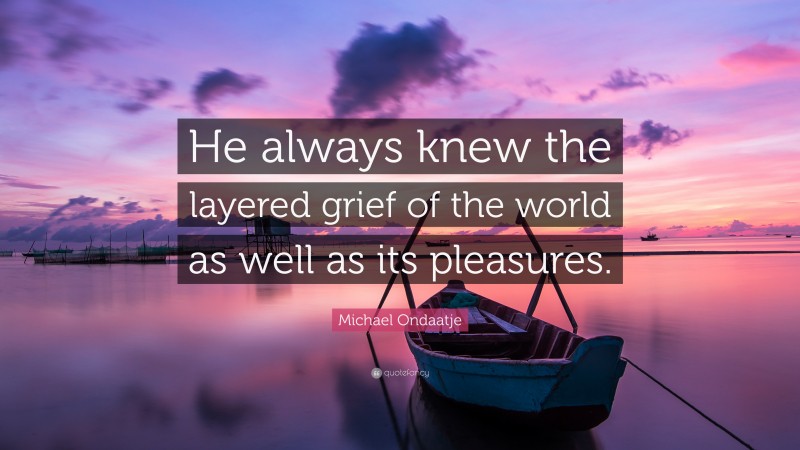 Michael Ondaatje Quote: “He always knew the layered grief of the world as well as its pleasures.”