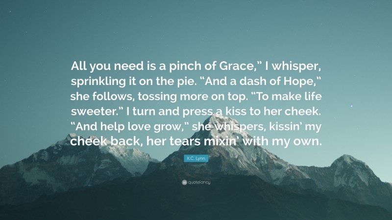 K.C. Lynn Quote: “All you need is a pinch of Grace,” I whisper, sprinkling it on the pie. “And a dash of Hope,” she follows, tossing more on top. “To make life sweeter.” I turn and press a kiss to her cheek. “And help love grow,” she whispers, kissin’ my cheek back, her tears mixin’ with my own.”