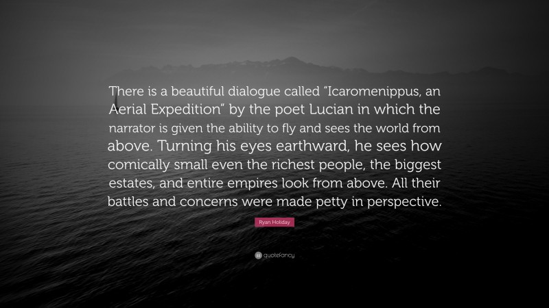 Ryan Holiday Quote: “There is a beautiful dialogue called “Icaromenippus, an Aerial Expedition” by the poet Lucian in which the narrator is given the ability to fly and sees the world from above. Turning his eyes earthward, he sees how comically small even the richest people, the biggest estates, and entire empires look from above. All their battles and concerns were made petty in perspective.”