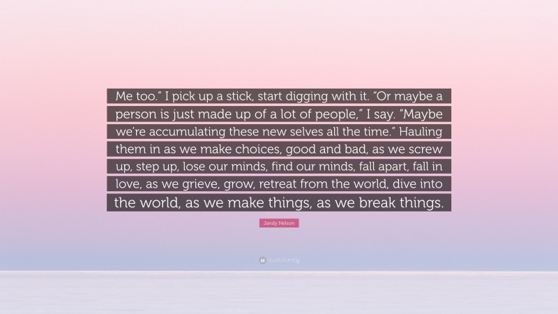 Jandy Nelson Quote: “Me too.” I pick up a stick, start digging with it. “Or maybe a person is just made up of a lot of people,” I say. “Maybe we’re accumulating these new selves all the time.” Hauling them in as we make choices, good and bad, as we screw up, step up, lose our minds, find our minds, fall apart, fall in love, as we grieve, grow, retreat from the world, dive into the world, as we make things, as we break things.”