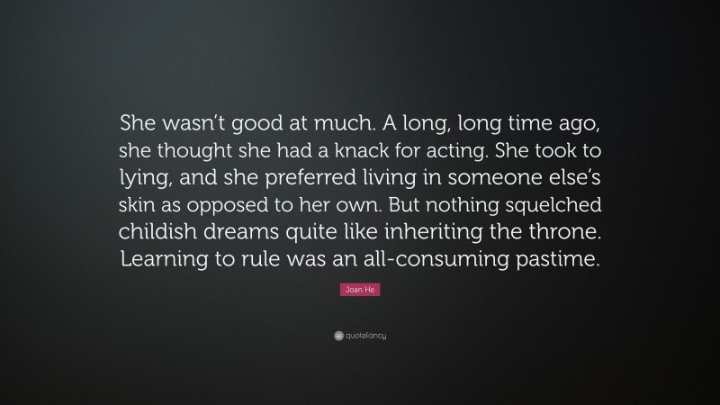 Joan He Quote: “She wasn’t good at much. A long, long time ago, she thought she had a knack for acting. She took to lying, and she preferred living in someone else’s skin as opposed to her own. But nothing squelched childish dreams quite like inheriting the throne. Learning to rule was an all-consuming pastime.”