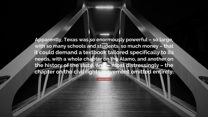 Joanna Rakoff Quote: “Apparently, Texas was so enormously powerful – so large, with so many schools and students, so much money – that it could demand a textbook tailored specifically to its needs, with a whole chapter on the Alamo, and another on the history of the state, and – most distressingly – the chapter on the civil rights movement omitted entirely.”