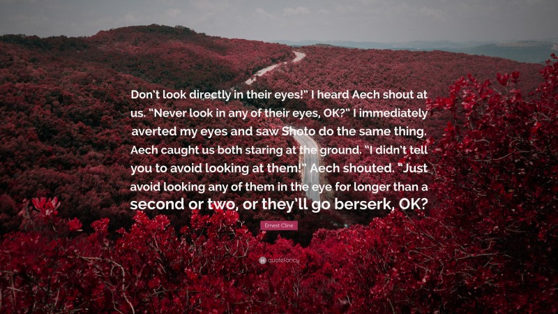 Ernest Cline Quote: “Don’t look directly in their eyes!” I heard Aech shout at us. “Never look in any of their eyes, OK?” I immediately averted my eyes and saw Shoto do the same thing. Aech caught us both staring at the ground. “I didn’t tell you to avoid looking at them!” Aech shouted. “Just avoid looking any of them in the eye for longer than a second or two, or they’ll go berserk, OK?”