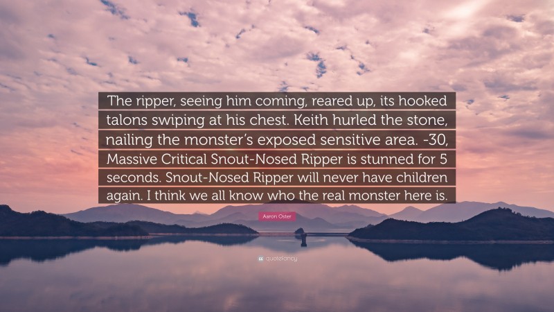 Aaron Oster Quote: “The ripper, seeing him coming, reared up, its hooked talons swiping at his chest. Keith hurled the stone, nailing the monster’s exposed sensitive area. -30, Massive Critical Snout-Nosed Ripper is stunned for 5 seconds. Snout-Nosed Ripper will never have children again. I think we all know who the real monster here is.”