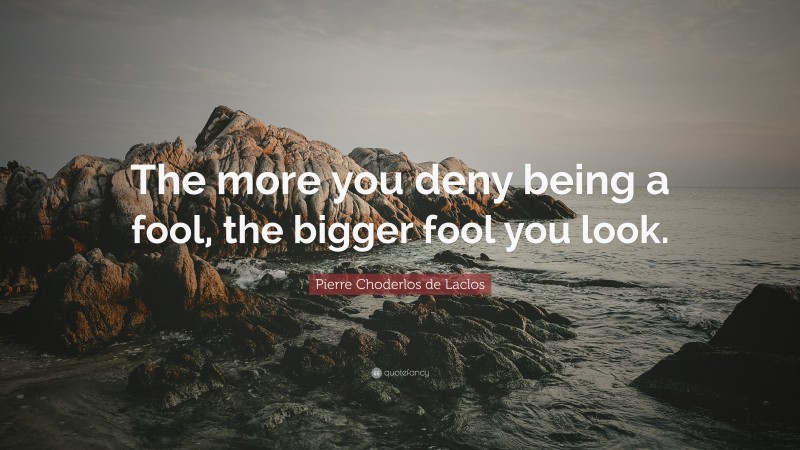 Pierre Choderlos de Laclos Quote: “The more you deny being a fool, the bigger fool you look.”