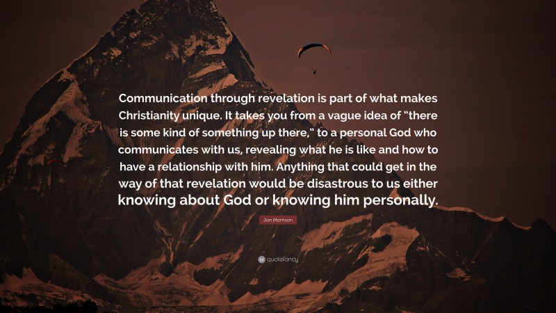 Jon Morrison Quote: “Communication through revelation is part of what makes Christianity unique. It takes you from a vague idea of “there is some kind of something up there,” to a personal God who communicates with us, revealing what he is like and how to have a relationship with him. Anything that could get in the way of that revelation would be disastrous to us either knowing about God or knowing him personally.”