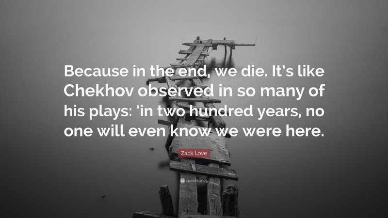 Zack Love Quote: “Because in the end, we die. It’s like Chekhov observed in so many of his plays: ’in two hundred years, no one will even know we were here.”