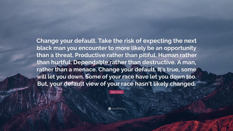 Razel Jones Quote: “Change your default. Take the risk of expecting the next black man you encounter to more likely be an opportunity than a threat. Productive rather than pitiful. Human rather than hurtful. Dependable rather than destructive. A man, rather than a menace. Change your default. It’s true, some will let you down. Some of your race have let you down too. But, your default view of your race hasn’t likely changed.”