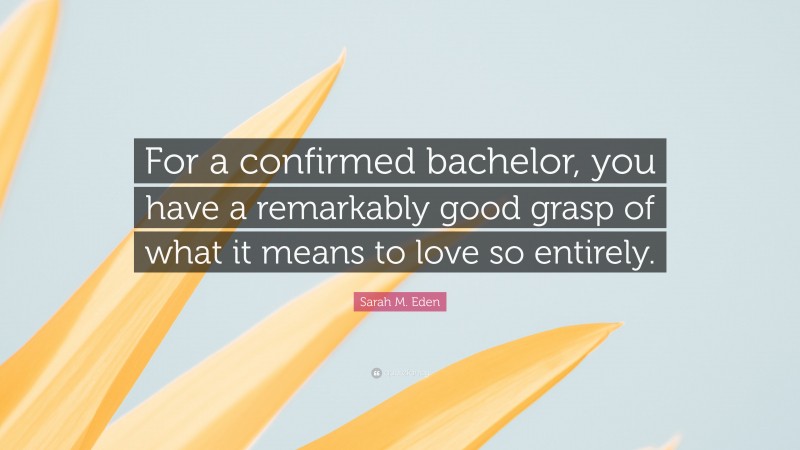 Sarah M. Eden Quote: “For a confirmed bachelor, you have a remarkably good grasp of what it means to love so entirely.”